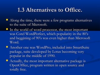 1.3 Alternatives to Office.1.3 Alternatives to Office.
 Along the time, there were a few programs alternativesAlong the time, there were a few programs alternatives
to the suite of Microsoft.to the suite of Microsoft.
 In the world of word processor, the most importantIn the world of word processor, the most important
was Corel WordPerfect, which popularity in the 80’swas Corel WordPerfect, which popularity in the 80’s
and beggining of 90’s was even higher than Microsoftand beggining of 90’s was even higher than Microsoft
Word.Word.
 Another one was WordPro, included into SmartSuiteAnother one was WordPro, included into SmartSuite
package, suite developed by Lotus becoming verypackage, suite developed by Lotus becoming very
popular in the middle of 1990.popular in the middle of 1990.
 Actually, the most important alternative package isActually, the most important alternative package is
OpenOffice, program written in open source andOpenOffice, program written in open source and
totally free.totally free.
 