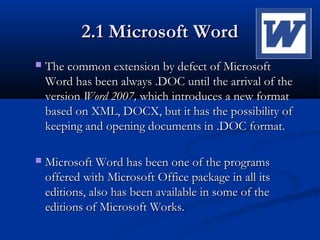 2.1 Microsoft Word2.1 Microsoft Word
 The common extension by defect of MicrosoftThe common extension by defect of Microsoft
Word has been always .DOC until the arrival of theWord has been always .DOC until the arrival of the
versionversion Word 2007,Word 2007, which introduces a new formatwhich introduces a new format
based on XML, DOCX, but it has the possibility ofbased on XML, DOCX, but it has the possibility of
keeping and opening documents in .DOC format.keeping and opening documents in .DOC format.
 Microsoft Word has been one of the programsMicrosoft Word has been one of the programs
offered with Microsoft Office package in all itsoffered with Microsoft Office package in all its
editions, also has been available in some of theeditions, also has been available in some of the
editions of Microsoft Works.editions of Microsoft Works.
 