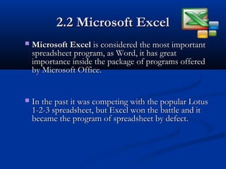 2.2 Microsoft Excel2.2 Microsoft Excel
 Microsoft ExcelMicrosoft Excel is considered the most importantis considered the most important
spreadsheet program, as Word, it has greatspreadsheet program, as Word, it has great
importance inside the package of programs offeredimportance inside the package of programs offered
by Microsoft Office.by Microsoft Office.
 In the past it was competing with the popular LotusIn the past it was competing with the popular Lotus
1-2-3 spreadsheet, but Excel won the battle and it1-2-3 spreadsheet, but Excel won the battle and it
became the program of spreadsheet by defect.became the program of spreadsheet by defect.
 