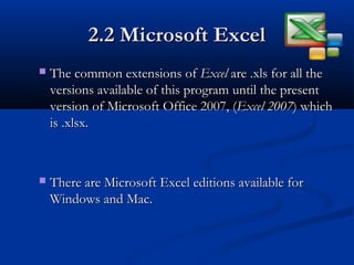 2.2 Microsoft Excel2.2 Microsoft Excel
 The common extensions ofThe common extensions of ExcelExcel are .xls for all theare .xls for all the
versions available of this program until the presentversions available of this program until the present
version of Microsoft Office 2007, (version of Microsoft Office 2007, (Excel 2007Excel 2007) which) which
is .xlsx.is .xlsx.
 There are Microsoft Excel editions available forThere are Microsoft Excel editions available for
Windows and Mac.Windows and Mac.
 