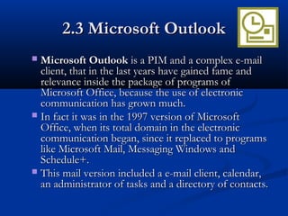 2.3 Microsoft Outlook2.3 Microsoft Outlook
 Microsoft OutlookMicrosoft Outlook is a PIM and a complex e-mailis a PIM and a complex e-mail
client, that in the last years have gained fame andclient, that in the last years have gained fame and
relevance inside the package of programs ofrelevance inside the package of programs of
Microsoft Office, because the use of electronicMicrosoft Office, because the use of electronic
communication has grown much.communication has grown much.
 In fact it was in the 1997 version of MicrosoftIn fact it was in the 1997 version of Microsoft
Office, when its total domain in the electronicOffice, when its total domain in the electronic
communication began, since it replaced to programscommunication began, since it replaced to programs
like Microsoft Mail, Messaging Windows andlike Microsoft Mail, Messaging Windows and
Schedule+.Schedule+.
 This mail version included a e-mail client, calendar,This mail version included a e-mail client, calendar,
an administrator of tasks and a directory of contacts.an administrator of tasks and a directory of contacts.
 