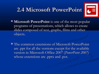 2.4 Microsoft PowerPoint2.4 Microsoft PowerPoint
 Microsoft PowerPointMicrosoft PowerPoint is one of the most popularis one of the most popular
programs of presentations, which allows to createprograms of presentations, which allows to create
slides composed of text, graphs, films and otherslides composed of text, graphs, films and other
objects.objects.
 The common extensions of Microsoft PowerPointThe common extensions of Microsoft PowerPoint
are .ppt for all the versions except for the availableare .ppt for all the versions except for the available
version in Microsoft Office 2007 (version in Microsoft Office 2007 (PowerPoint 2007)PowerPoint 2007)
whose extensions are .pptx and .potwhose extensions are .pptx and .pot..
 