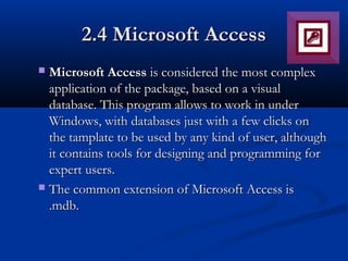 2.4 Microsoft Access2.4 Microsoft Access
 Microsoft AccessMicrosoft Access is considered the most complexis considered the most complex
application of the package, based on a visualapplication of the package, based on a visual
database. This program allows to work in underdatabase. This program allows to work in under
Windows, with databases just with a few clicks onWindows, with databases just with a few clicks on
the tamplate to be used by any kind of user, althoughthe tamplate to be used by any kind of user, although
it contains tools for designing and programming forit contains tools for designing and programming for
expert users.expert users.
 The common extension of Microsoft Access isThe common extension of Microsoft Access is
.mdb..mdb.
 