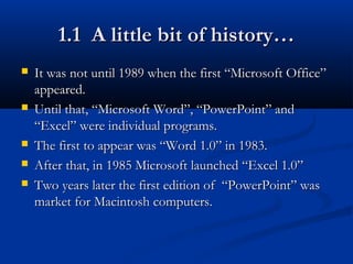 1.1 A little bit of history…1.1 A little bit of history…
 It was not until 1989 when the first “Microsoft Office”It was not until 1989 when the first “Microsoft Office”
appeared.appeared.
 Until that, “Microsoft Word”, “PowerPoint” andUntil that, “Microsoft Word”, “PowerPoint” and
“Excel” were individual programs.“Excel” were individual programs.
 The first to appear was “Word 1.0” in 1983.The first to appear was “Word 1.0” in 1983.
 After that, in 1985 Microsoft launched “Excel 1.0”After that, in 1985 Microsoft launched “Excel 1.0”
 Two years later the first edition of “PowerPoint” wasTwo years later the first edition of “PowerPoint” was
market for Macintosh computers.market for Macintosh computers.
 