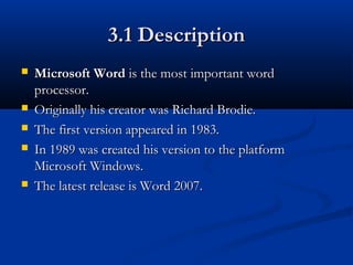 3.1 Description3.1 Description
 Microsoft WordMicrosoft Word is the mostis the most important wordimportant word
processor.processor.
 Originally his creator was Richard Brodie.Originally his creator was Richard Brodie.
 The first version appeared in 1983.The first version appeared in 1983.
 In 1989 was created his version to the platformIn 1989 was created his version to the platform
Microsoft Windows.Microsoft Windows.
 The latest release is Word 2007.The latest release is Word 2007.
 