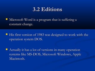 3.2 Editions3.2 Editions
 Microsoft Word is a program that is suffering aMicrosoft Word is a program that is suffering a
constant change.constant change.
 His first version of 1983 was designed to work with theHis first version of 1983 was designed to work with the
operation system DOS.operation system DOS.
 Actually it has a lot of versions in many operationActually it has a lot of versions in many operation
systems like MS-DOS, Microsoft Windows, Applesystems like MS-DOS, Microsoft Windows, Apple
Macintosh.Macintosh.
 