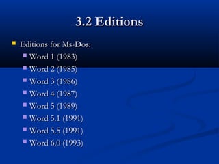 3.2 Editions3.2 Editions
 Editions for Ms-Dos:Editions for Ms-Dos:
 Word 1 (1983)Word 1 (1983)
 Word 2 (1985)Word 2 (1985)
 Word 3 (1986)Word 3 (1986)
 Word 4 (1987)Word 4 (1987)
 Word 5 (1989)Word 5 (1989)
 Word 5.1 (1991)Word 5.1 (1991)
 Word 5.5 (1991)Word 5.5 (1991)
 Word 6.0 (1993)Word 6.0 (1993)
 