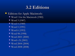 3.2 Editions3.2 Editions
 Editions for Apple Macintosh:Editions for Apple Macintosh:
 Word 1 for the Macintosh (1985)Word 1 for the Macintosh (1985)
 Word 3 (1987)Word 3 (1987)
 Word 4 (1989)Word 4 (1989)
 Word 5 (1991)Word 5 (1991)
 Word 6 (1993)Word 6 (1993)
 Word 98 (1998)Word 98 (1998)
 Word 2001 (2000)Word 2001 (2000)
 Word v.X (2001)Word v.X (2001)
 Word 2004 (2004)Word 2004 (2004)
 Word 2008 (2008)Word 2008 (2008)
 