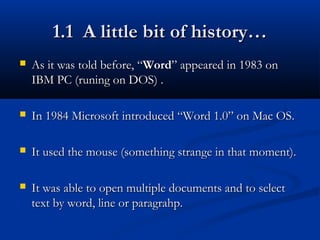 1.1 A little bit of history…1.1 A little bit of history…
 As it was told before, “As it was told before, “WordWord” appeared in 1983 on” appeared in 1983 on
IBM PC (runing on DOS) .IBM PC (runing on DOS) .
 In 1984 Microsoft introduced “Word 1.0” on Mac OS.In 1984 Microsoft introduced “Word 1.0” on Mac OS.
 It used the mouse (something strange in that moment).It used the mouse (something strange in that moment).
 It was able to open multiple documents and to selectIt was able to open multiple documents and to select
text by word, line or paragrahp.text by word, line or paragrahp.
 