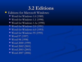 3.2 Editions3.2 Editions
 Editions for Microsoft Windows:Editions for Microsoft Windows:
 Word for Windows 1.0 (1989)Word for Windows 1.0 (1989)
 Word for Windows 1.1 (1990)Word for Windows 1.1 (1990)
 Word for Windows 1.1a (1990)Word for Windows 1.1a (1990)
 Word for Windows 2.0 (1991)Word for Windows 2.0 (1991)
 Word for Windows 6.0 (1993)Word for Windows 6.0 (1993)
 Word for Windows 95 (1995)Word for Windows 95 (1995)
 Word 97 (1997)Word 97 (1997)
 Word 98 (1998)Word 98 (1998)
 Word 2000 (1999)Word 2000 (1999)
 Word 2002 (2001)Word 2002 (2001)
 Word 2003 (2003)Word 2003 (2003)
 Word 2007 (2006)Word 2007 (2006)
 