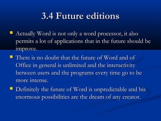 3.4 Future editions3.4 Future editions
 Actually Word is not only a word processor, it alsoActually Word is not only a word processor, it also
permits a lot of applications that in the future should bepermits a lot of applications that in the future should be
improve.improve.
 There is no doubt that the future of Word and ofThere is no doubt that the future of Word and of
Office in general is unlimited and the interactivityOffice in general is unlimited and the interactivity
between users and the programs every time go to bebetween users and the programs every time go to be
more intense.more intense.
 Definitely the future of Word is unpredictable and hisDefinitely the future of Word is unpredictable and his
enormous possibilities are the dream of any creator.enormous possibilities are the dream of any creator.
 