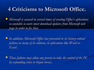 4 Criticisms to Microsoft Office.4 Criticisms to Microsoft Office.
 Microsoft is accused in several times of creating Office’s aplicationsMicrosoft is accused in several times of creating Office’s aplications
so unstable so users must download updates from Microsoft webso unstable so users must download updates from Microsoft web
page inpage in orderorder to fix that.to fix that.
 In addition, Microsoft Office has presented in its history criticalIn addition, Microsoft Office has presented in its history critical
failures in many of its editions, in aplications like Word orfailures in many of its editions, in aplications like Word or
Excel.Excel.
 These failures may allow any person to take the control of the PCThese failures may allow any person to take the control of the PC
by expanding virus or trojan horsesby expanding virus or trojan horses..
 
