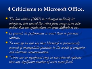 4 Criticisms to Microsoft Office.4 Criticisms to Microsoft Office.
 The last edition (2007) has changed radically itsThe last edition (2007) has changed radically its
interfaces, this caused the critics from many users whointerfaces, this caused the critics from many users who
believe that the applications are more difficult to use.believe that the applications are more difficult to use.
 In general, its performance is worst than in previousIn general, its performance is worst than in previous
editions.editions.
 To sum up we can say that Microsoft is permanentlyTo sum up we can say that Microsoft is permanently
accused of monopolistic practises in the world of computeraccused of monopolistic practises in the world of computer
and electronic communication.and electronic communication.
 ““There are no significant bugs in our released softwareThere are no significant bugs in our released software
that any significant number of users want fixed.that any significant number of users want fixed.
 