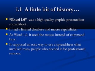1.1 A little bit of history…1.1 A little bit of history…
 ““Excel 1.0”Excel 1.0” was a high quality graphic-presentationwas a high quality graphic-presentation
spreadsheet.spreadsheet.
 It had a limited database and macro capabilities.It had a limited database and macro capabilities.
 As Word 1.0, it used the mouse instead of commandAs Word 1.0, it used the mouse instead of command
keys.keys.
 It supposed an easy way to use a spreadsheet whatIt supposed an easy way to use a spreadsheet what
involved many people who needed it for professionalinvolved many people who needed it for professional
reasons.reasons.
 