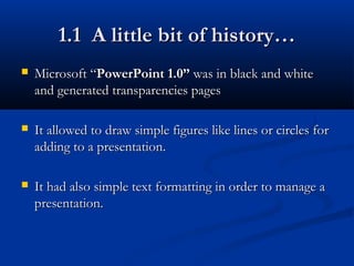 1.1 A little bit of history…1.1 A little bit of history…
 Microsoft “Microsoft “PowerPoint 1.0”PowerPoint 1.0” was in black and whitewas in black and white
and generated transparencies pagesand generated transparencies pages
 It allowed to draw simple figures like lines or circles forIt allowed to draw simple figures like lines or circles for
adding to a presentation.adding to a presentation.
 It had also simple text formatting in order to manage aIt had also simple text formatting in order to manage a
presentation.presentation.
 