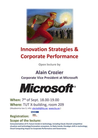 Innovation Strategies &
            Corporate Performance
                                   Open lecture by

                               Alain Crozier
             Corporate Vice President at Microsoft




When: 7th of Sept. 18.00-19.00
Where: TUT X-building, room 209
(Akadeemia tee 3, info: alar.kolk@ttu.ee, www.ttu.ee )


Registration:
Scope of the lecture:
Consumerization of IT; Future trends in technology, including Cloud; Overall competitive
situation and technology/innovation ecosystem, its likely trends; Paradigm shift in technology;
Cloud Computing Impact to Corporate Performance and Governance.
 