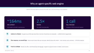 Why an agent-specific web engine
Built for the way agents consume the web: fast, and everything in one payload.
~164ms
P95 LATENCY
fast enough to sit inside a reasoning loop
2.5×
FASTER
than today's best alternative
1 call
FULL PAYLOAD
Markdown, HTML & summaries together
Latency is a feature An agent may call the web many times in one turn. Round-trip cost compounds — so Web IQ trims it aggressively.
One response, no second hops Human search returns links you must open. Web IQ returns the content — text, structure, and a summary — in the first response.
Fresh & verifiable Results carry URLs, crawl timestamps and language, so agents can ground answers in citable, current sources.
12
Microsoft IQ - Web IQ
 