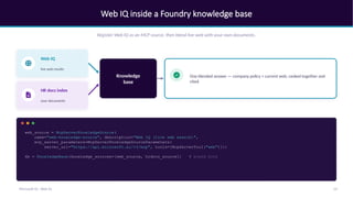 Web IQ inside a Foundry knowledge base
Register Web IQ as an MCP source, then blend live web with your own documents.
Web IQ
live web results
HR docs index
your documents
Knowledge
base
One blended answer — company policy + current web, ranked together and
cited.
web_source = McpServerKnowledgeSource(
name="web-knowledge-source", description="Web IQ (live web search)",
mcp_server_parameters=McpServerKnowledgeSourceParameters(
server_url="https://api.microsoft.ai/v3/mcp", tools=[McpServerTool("web")]))
kb = KnowledgeBase(knowledge_sources=[web_source, hrdocs_source]) # blend both
14
Microsoft IQ - Web IQ
 