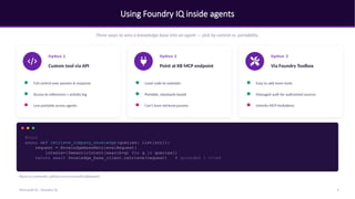Using Foundry IQ inside agents
Three ways to wire a knowledge base into an agent — pick by control vs. portability.
Option 1
Custom tool via API
Full control over params & response
Access to references + activity log
Less portable across agents
Option 2
Point at KB MCP endpoint
Least code to maintain
Portable, standards-based
Can't tune retrieval params
Option 3
Via Foundry Toolbox
Easy to add more tools
Managed auth for authorized sources
Inherits MCP limitations
@tool
async def retrieve_company_knowledge(queries: list[str]):
request = KnowledgeBaseRetrievalRequest(
intents=[SemanticIntent(search=q) for q in queries])
return await knowledge_base_client.retrieve(request) # grounded + cited
Repos & notebooks: github.com/microsoft/iqdeepdive
9
Microsoft IQ - Foundry IQ
 