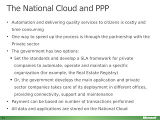 The National Cloud and PPP
• Automation and delivering quality services to citizens is costly and
time consuming
• One way to speed up the process is through the partnership with the
Private sector
• The government has two options:
q

Set the standards and develop a SLA framework for private
companies to automate, operate and maintain a specific
organization (for example, the Real Estate Registry)

q

Or, the government develops the main application and private
sector companies takes care of its deployment in different offices,
providing connectivity, support and maintenance

• Payment can be based on number of transactions performed
• All data and applications are stored on the National Cloud
31

 