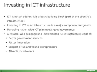 Investing in ICT infrastructure
• ICT is not an add-on, it is a basic building block (part of the country’s
infrastructure)
• Investing in ICT as an infrastructure is a major component for growth
• Managing nation wide ICT plan needs good governance
• A reliable, well designed and implemented ICT infrastructure leads to:
q

q

Foster innovation

q

Support SMEs and young entrepreneurs

q

3

Better government services

Attracts investments

 