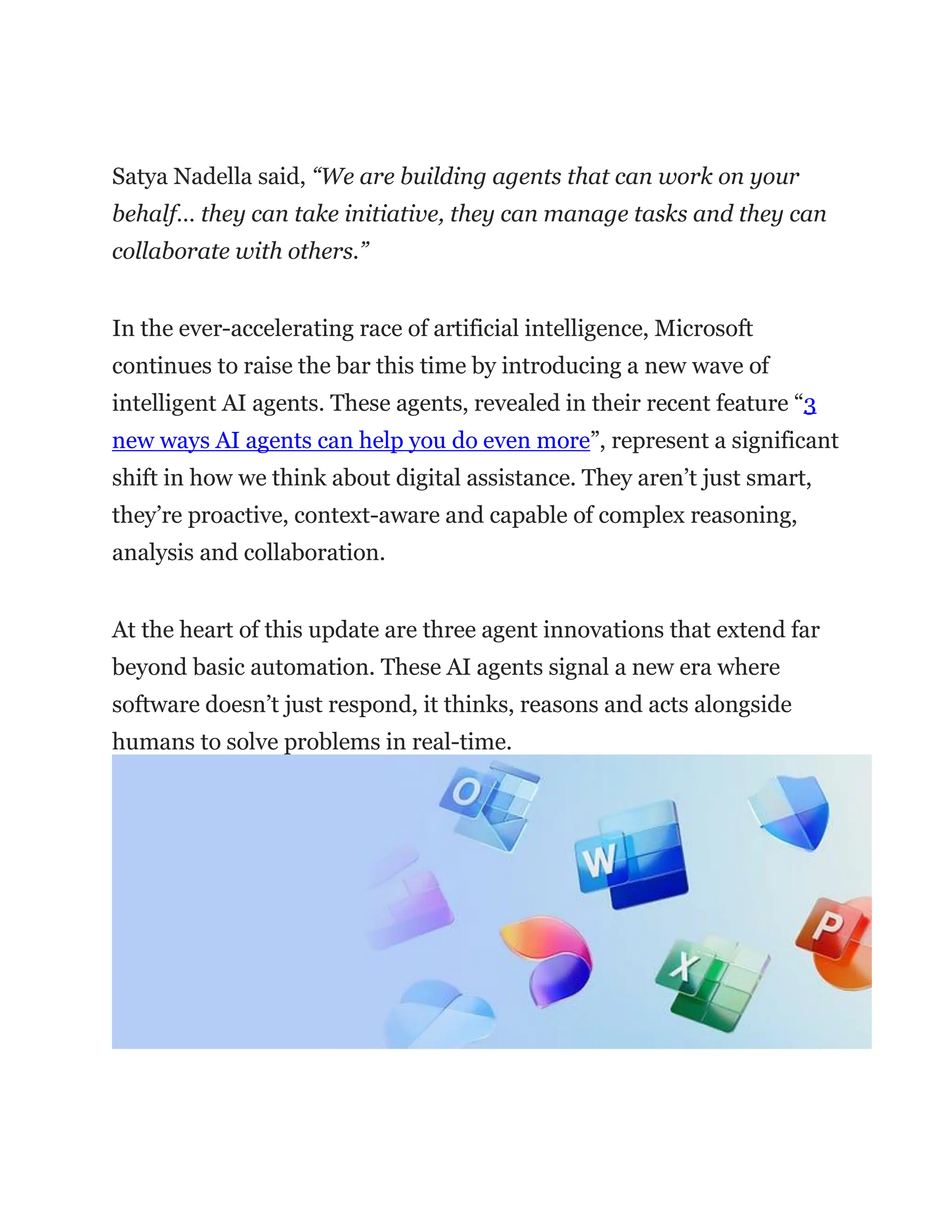 Satya Nadella said, “We are building agents that can work on your
behalf… they can take initiative, they can manage tasks and they can
collaborate with others.”
In the ever-accelerating race of artificial intelligence, Microsoft
continues to raise the bar this time by introducing a new wave of
intelligent AI agents. These agents, revealed in their recent feature “3
new ways AI agents can help you do even more”, represent a significant
shift in how we think about digital assistance. They aren’t just smart,
they’re proactive, context-aware and capable of complex reasoning,
analysis and collaboration.
At the heart of this update are three agent innovations that extend far
beyond basic automation. These AI agents signal a new era where
software doesn’t just respond, it thinks, reasons and acts alongside
humans to solve problems in real-time.
 