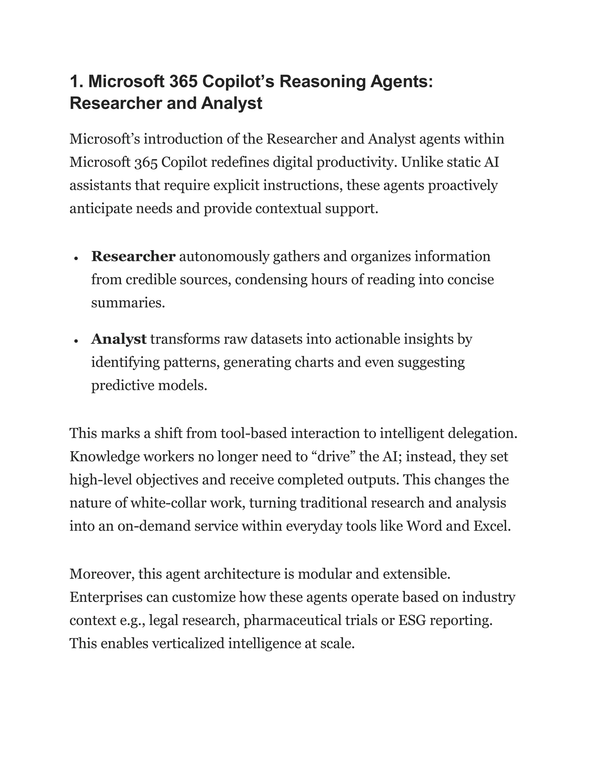 1. Microsoft 365 Copilot’s Reasoning Agents:
Researcher and Analyst
Microsoft’s introduction of the Researcher and Analyst agents within
Microsoft 365 Copilot redefines digital productivity. Unlike static AI
assistants that require explicit instructions, these agents proactively
anticipate needs and provide contextual support.
 Researcher autonomously gathers and organizes information
from credible sources, condensing hours of reading into concise
summaries.
 Analyst transforms raw datasets into actionable insights by
identifying patterns, generating charts and even suggesting
predictive models.
This marks a shift from tool-based interaction to intelligent delegation.
Knowledge workers no longer need to “drive” the AI; instead, they set
high-level objectives and receive completed outputs. This changes the
nature of white-collar work, turning traditional research and analysis
into an on-demand service within everyday tools like Word and Excel.
Moreover, this agent architecture is modular and extensible.
Enterprises can customize how these agents operate based on industry
context e.g., legal research, pharmaceutical trials or ESG reporting.
This enables verticalized intelligence at scale.
 