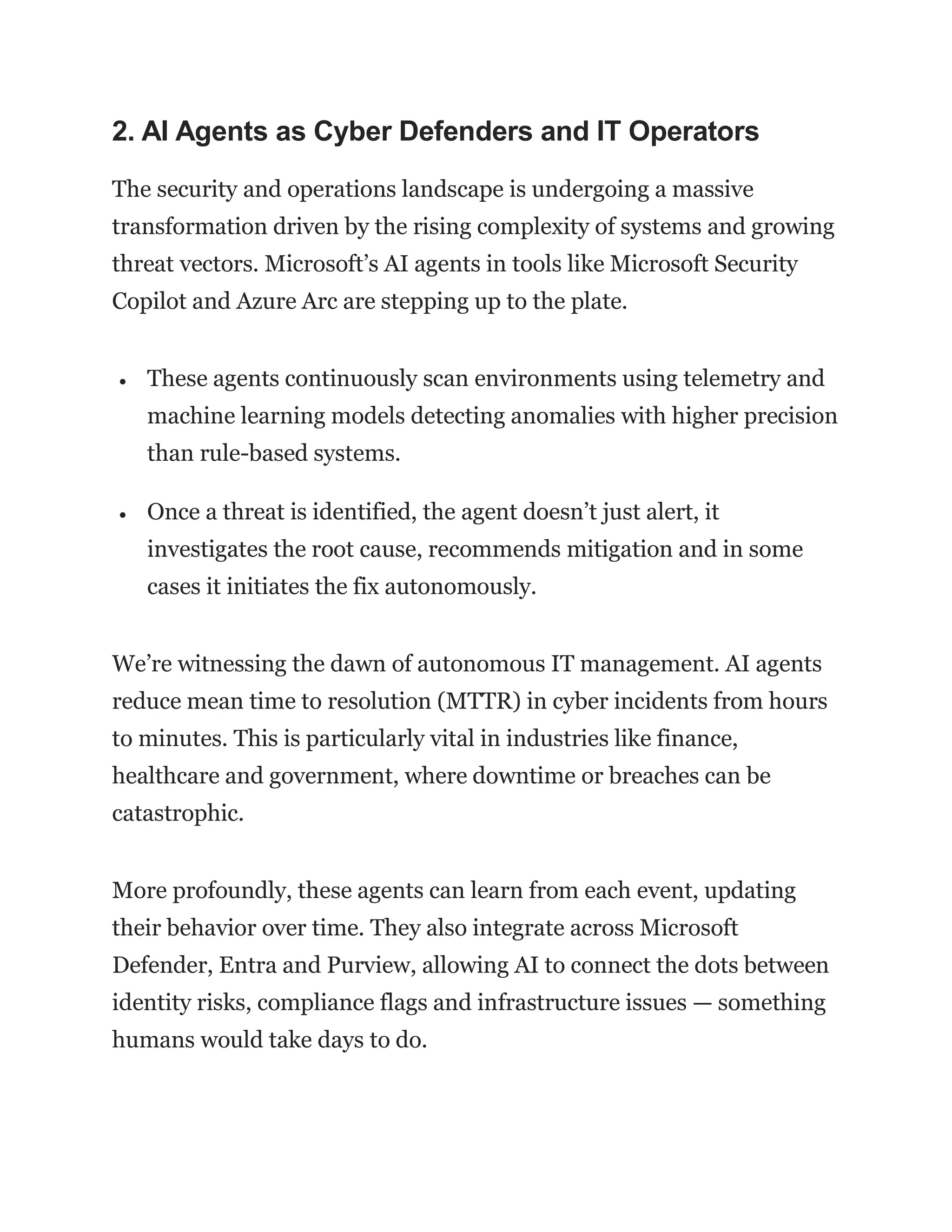 2. AI Agents as Cyber Defenders and IT Operators
The security and operations landscape is undergoing a massive
transformation driven by the rising complexity of systems and growing
threat vectors. Microsoft’s AI agents in tools like Microsoft Security
Copilot and Azure Arc are stepping up to the plate.
 These agents continuously scan environments using telemetry and
machine learning models detecting anomalies with higher precision
than rule-based systems.
 Once a threat is identified, the agent doesn’t just alert, it
investigates the root cause, recommends mitigation and in some
cases it initiates the fix autonomously.
We’re witnessing the dawn of autonomous IT management. AI agents
reduce mean time to resolution (MTTR) in cyber incidents from hours
to minutes. This is particularly vital in industries like finance,
healthcare and government, where downtime or breaches can be
catastrophic.
More profoundly, these agents can learn from each event, updating
their behavior over time. They also integrate across Microsoft
Defender, Entra and Purview, allowing AI to connect the dots between
identity risks, compliance flags and infrastructure issues — something
humans would take days to do.
 