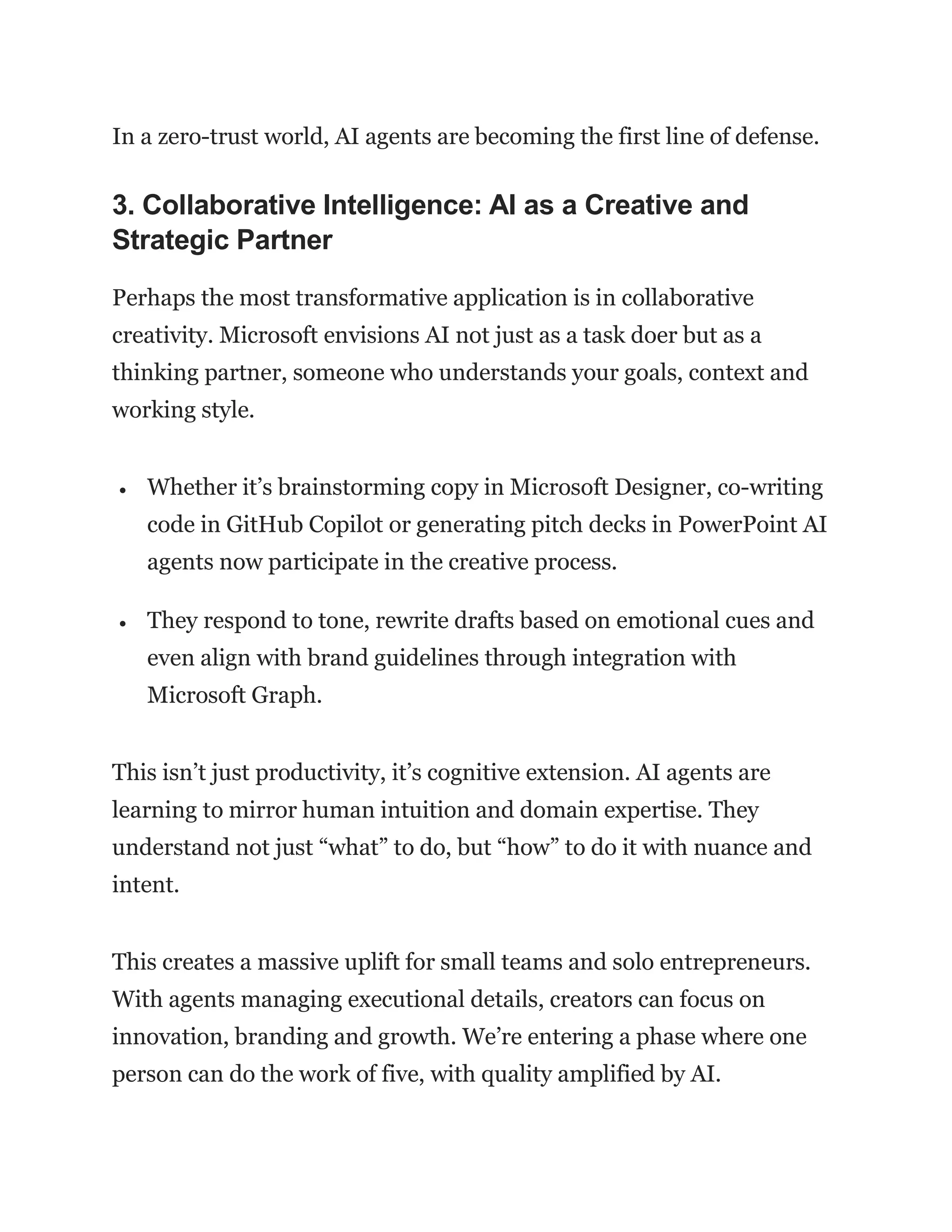 In a zero-trust world, AI agents are becoming the first line of defense.
3. Collaborative Intelligence: AI as a Creative and
Strategic Partner
Perhaps the most transformative application is in collaborative
creativity. Microsoft envisions AI not just as a task doer but as a
thinking partner, someone who understands your goals, context and
working style.
 Whether it’s brainstorming copy in Microsoft Designer, co-writing
code in GitHub Copilot or generating pitch decks in PowerPoint AI
agents now participate in the creative process.
 They respond to tone, rewrite drafts based on emotional cues and
even align with brand guidelines through integration with
Microsoft Graph.
This isn’t just productivity, it’s cognitive extension. AI agents are
learning to mirror human intuition and domain expertise. They
understand not just “what” to do, but “how” to do it with nuance and
intent.
This creates a massive uplift for small teams and solo entrepreneurs.
With agents managing executional details, creators can focus on
innovation, branding and growth. We’re entering a phase where one
person can do the work of five, with quality amplified by AI.
 
