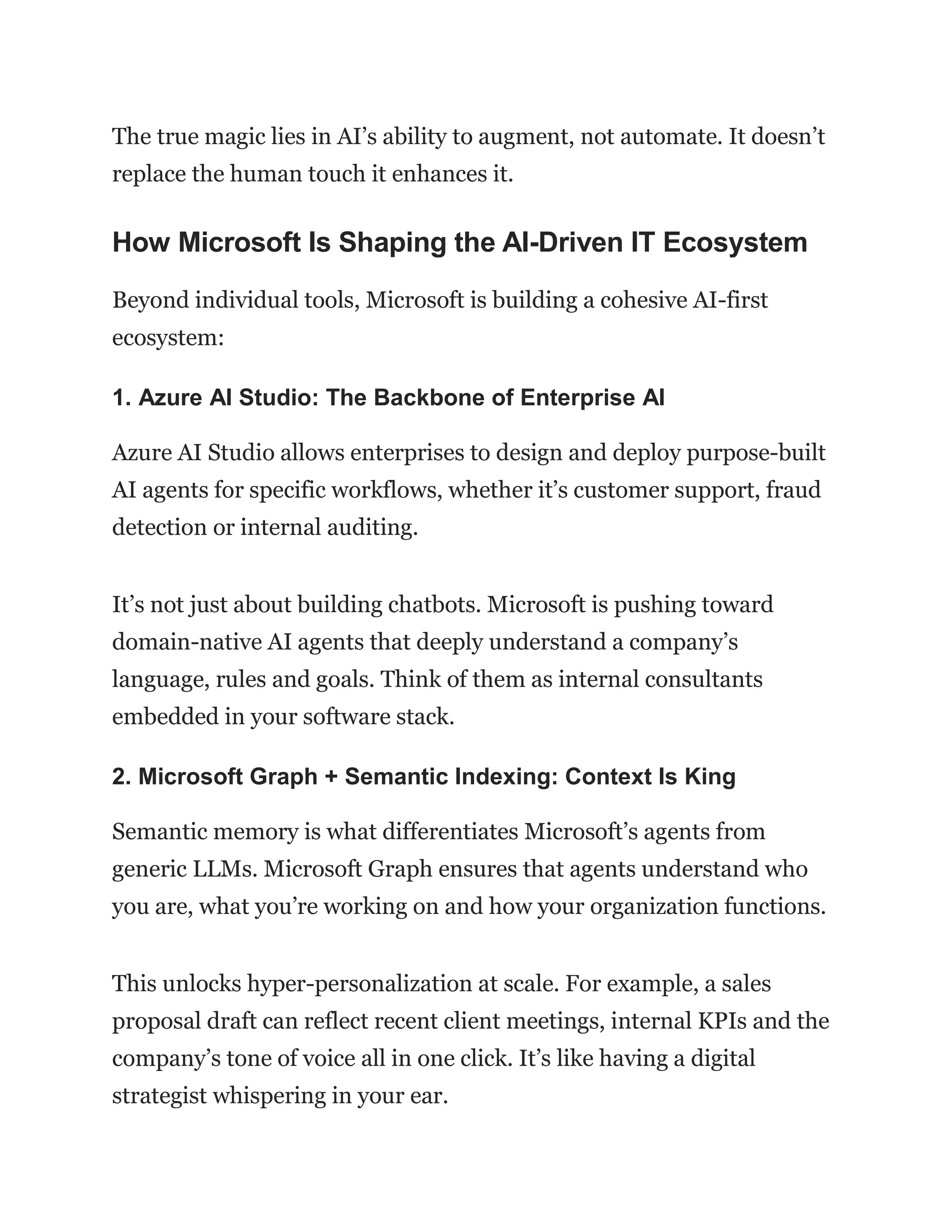 The true magic lies in AI’s ability to augment, not automate. It doesn’t
replace the human touch it enhances it.
How Microsoft Is Shaping the AI-Driven IT Ecosystem
Beyond individual tools, Microsoft is building a cohesive AI-first
ecosystem:
1. Azure AI Studio: The Backbone of Enterprise AI
Azure AI Studio allows enterprises to design and deploy purpose-built
AI agents for specific workflows, whether it’s customer support, fraud
detection or internal auditing.
It’s not just about building chatbots. Microsoft is pushing toward
domain-native AI agents that deeply understand a company’s
language, rules and goals. Think of them as internal consultants
embedded in your software stack.
2. Microsoft Graph + Semantic Indexing: Context Is King
Semantic memory is what differentiates Microsoft’s agents from
generic LLMs. Microsoft Graph ensures that agents understand who
you are, what you’re working on and how your organization functions.
This unlocks hyper-personalization at scale. For example, a sales
proposal draft can reflect recent client meetings, internal KPIs and the
company’s tone of voice all in one click. It’s like having a digital
strategist whispering in your ear.
 