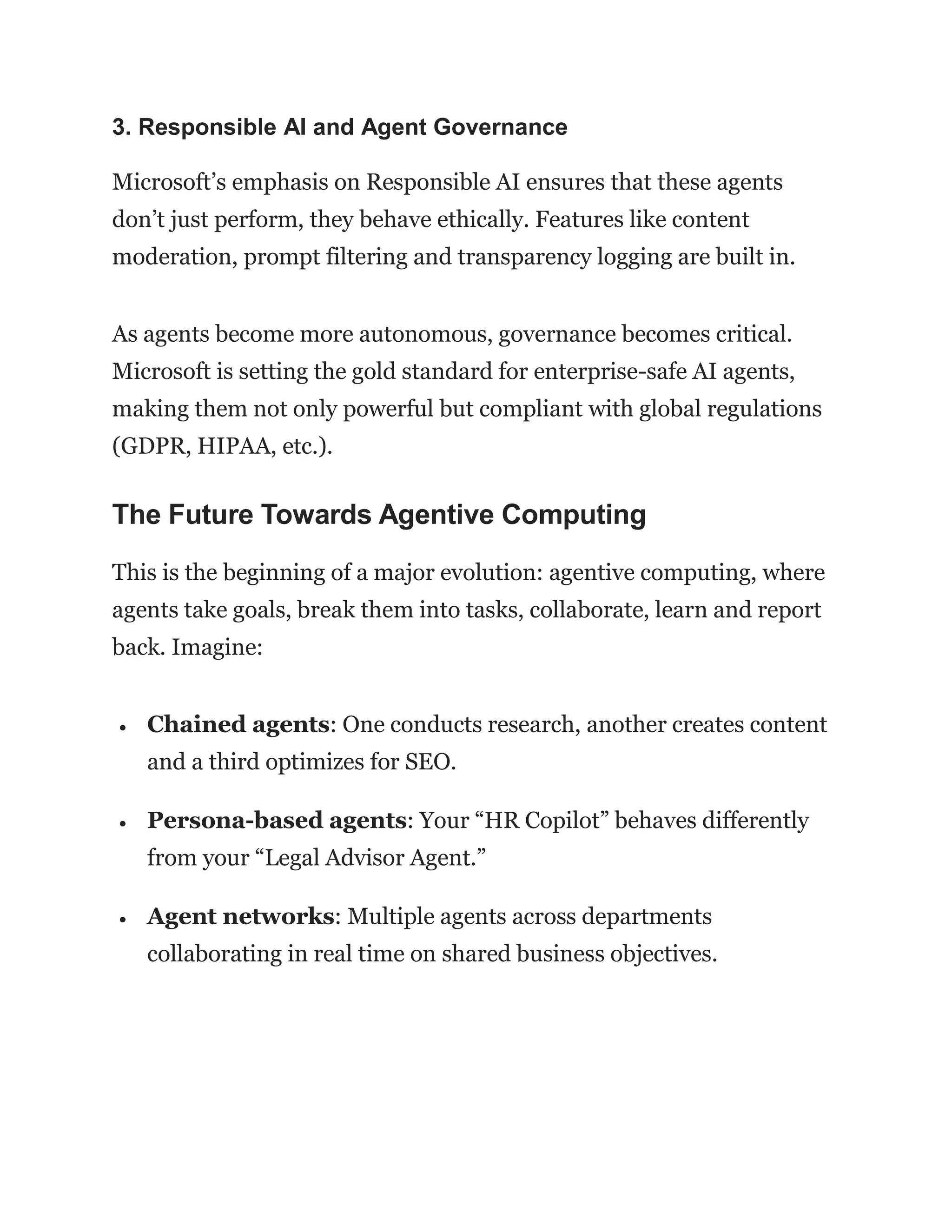 3. Responsible AI and Agent Governance
Microsoft’s emphasis on Responsible AI ensures that these agents
don’t just perform, they behave ethically. Features like content
moderation, prompt filtering and transparency logging are built in.
As agents become more autonomous, governance becomes critical.
Microsoft is setting the gold standard for enterprise-safe AI agents,
making them not only powerful but compliant with global regulations
(GDPR, HIPAA, etc.).
The Future Towards Agentive Computing
This is the beginning of a major evolution: agentive computing, where
agents take goals, break them into tasks, collaborate, learn and report
back. Imagine:
 Chained agents: One conducts research, another creates content
and a third optimizes for SEO.
 Persona-based agents: Your “HR Copilot” behaves differently
from your “Legal Advisor Agent.”
 Agent networks: Multiple agents across departments
collaborating in real time on shared business objectives.
 
