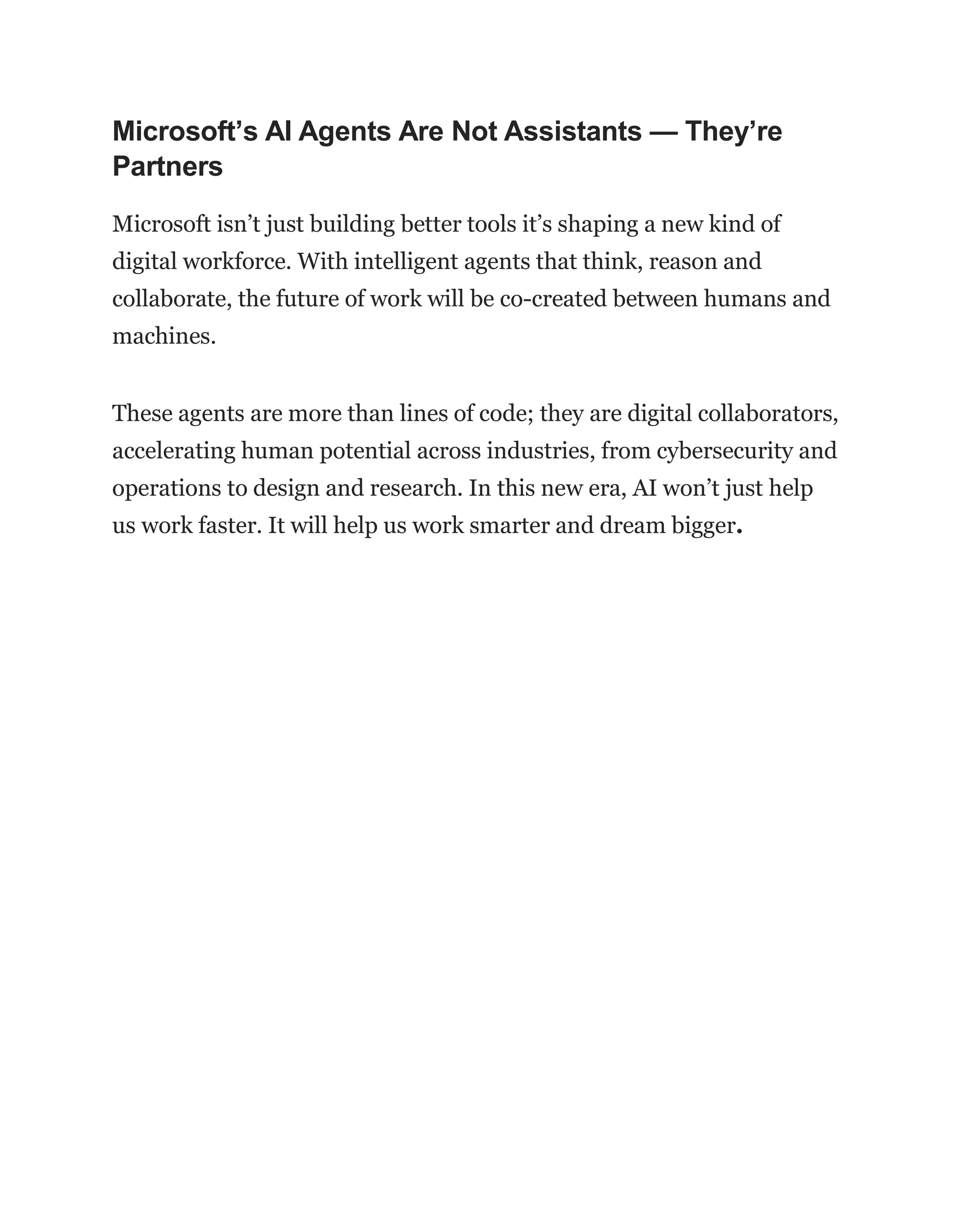 Microsoft’s AI Agents Are Not Assistants — They’re
Partners
Microsoft isn’t just building better tools it’s shaping a new kind of
digital workforce. With intelligent agents that think, reason and
collaborate, the future of work will be co-created between humans and
machines.
These agents are more than lines of code; they are digital collaborators,
accelerating human potential across industries, from cybersecurity and
operations to design and research. In this new era, AI won’t just help
us work faster. It will help us work smarter and dream bigger.
 
