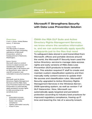 Microsoft IT
                                    Customer Solution Case Study




                                    Microsoft IT Strengthens Security
                                    with Data Loss Prevention Solution




Overview                            “With the RSA DLP Suite and Active
Country or Region: United States
Industry: IT services               Directory Rights Management Services,
                                    we know where the sensitive information
Customer Profile
The Microsoft® IT division          is, and we can automatically apply specific
supports the daily computing
operations of Microsoft             safeguards just to the files that need
Corporation, which is               To safeguard data stored in and transmitted from
headquartered in Redmond,
Washington.
                                    Microsoft® offices and portable devices around
                                    the world, the Microsoft IT Security team used the
Business Situation
Microsoft relied on content
                                    Active Directory® service to manage data-access
owners to adjust access and         rights and early versions of RSA® Data Loss
classification settings for
sensitive data in file shares and
                                    Prevention (DLP) products to locate sensitive
on SharePoint® sites; data on       data. This solution required IT staff to create and
users’ computers was
vulnerable to security breaches.
                                    maintain custom classification systems and then
                                    manually notify content owners to update their
Solution
Microsoft used its Active
                                    file-access and classification rules. Microsoft IT
Directory® Rights Management        Security upgraded to Active Directory Rights
Services and the RSA® Data
Loss Prevention Suite from EMC
                                    Management Services in the Windows Server®
Corporation to automatically        2008 operating system, as well as version 7 of
apply persistent access rights
to data according to its
                                    DLP Datacenter. Now, Microsoft can
sensitivity level.                  automatically apply targeted and persistent
Benefits
                                    protection according to industry best practices for
•   Automated process               improved regulatory compliance, freeing up IT
•   Persistent protection
•   Easier, less costly
                                    time and lowering the risk of a security breach.
    compliance
•   Tighter information security
•   Freed IT time
 
