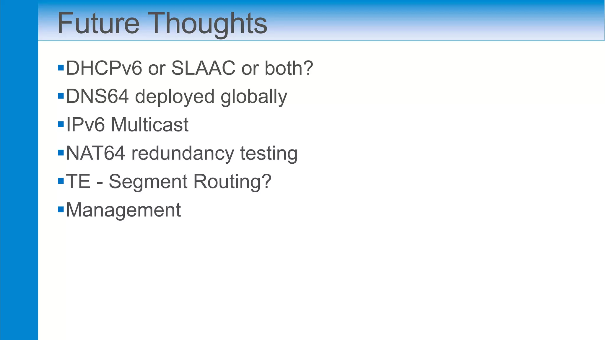 Future Thoughts
§ DHCPv6 or SLAAC or both?
§ DNS64 deployed globally
§ IPv6 Multicast
§ NAT64 redundancy testing
§ TE - Segment Routing?
§ Management
 