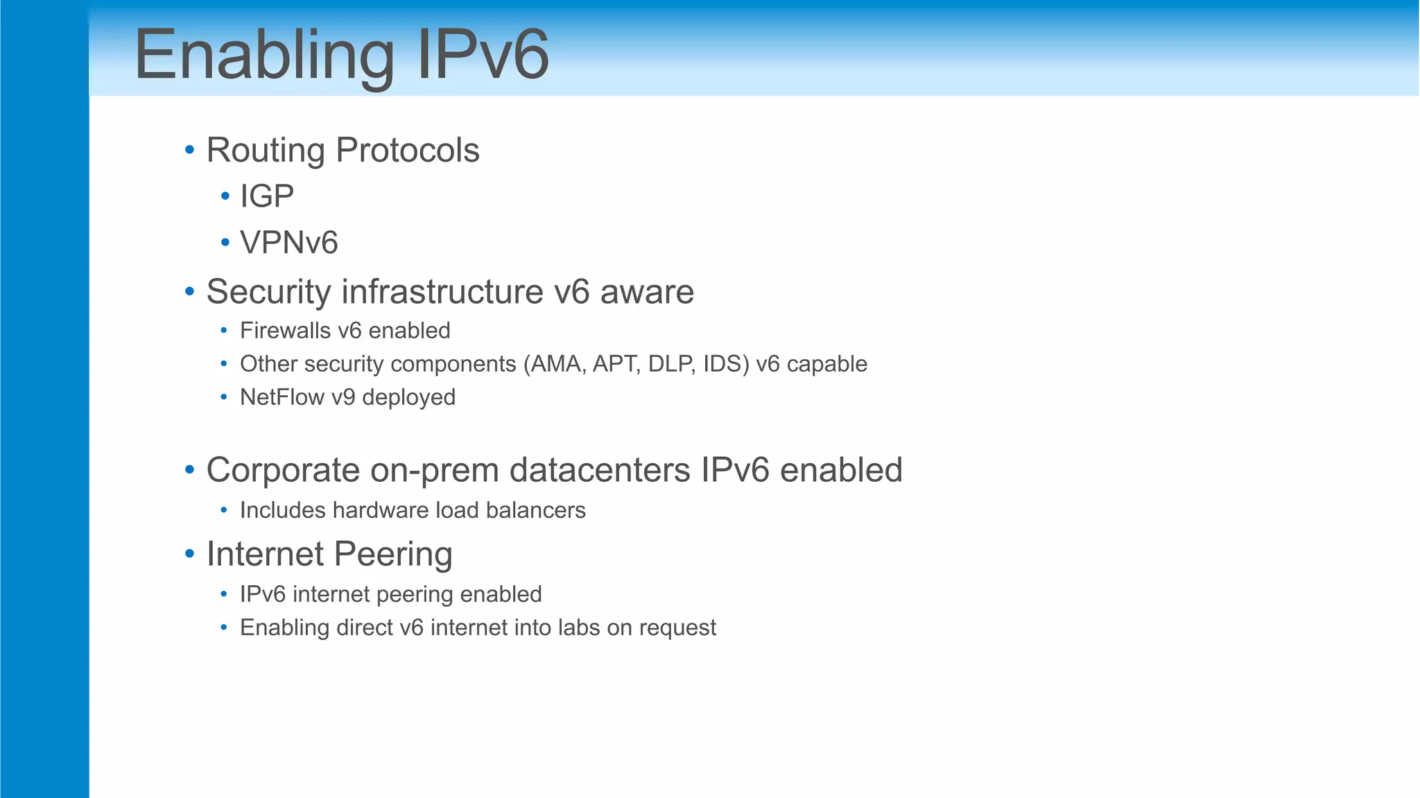 Enabling IPv6
•  Routing Protocols
• IGP
• VPNv6
•  Security infrastructure v6 aware
•  Firewalls v6 enabled
•  Other security components (AMA, APT, DLP, IDS) v6 capable
•  NetFlow v9 deployed
•  Corporate on-prem datacenters IPv6 enabled
•  Includes hardware load balancers
•  Internet Peering
•  IPv6 internet peering enabled
•  Enabling direct v6 internet into labs on request
 