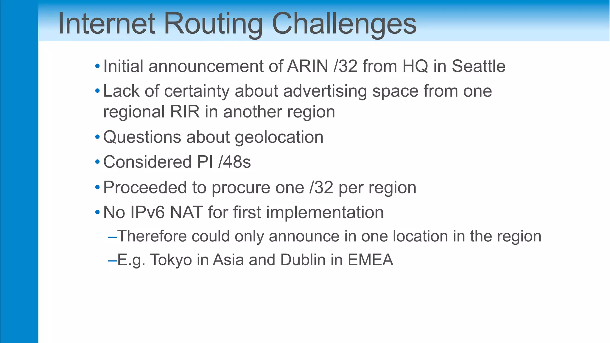 Internet Routing Challenges
• Initial announcement of ARIN /32 from HQ in Seattle
• Lack of certainty about advertising space from one
regional RIR in another region
• Questions about geolocation
• Considered PI /48s
• Proceeded to procure one /32 per region
• No IPv6 NAT for first implementation
– Therefore could only announce in one location in the region
– E.g. Tokyo in Asia and Dublin in EMEA
 