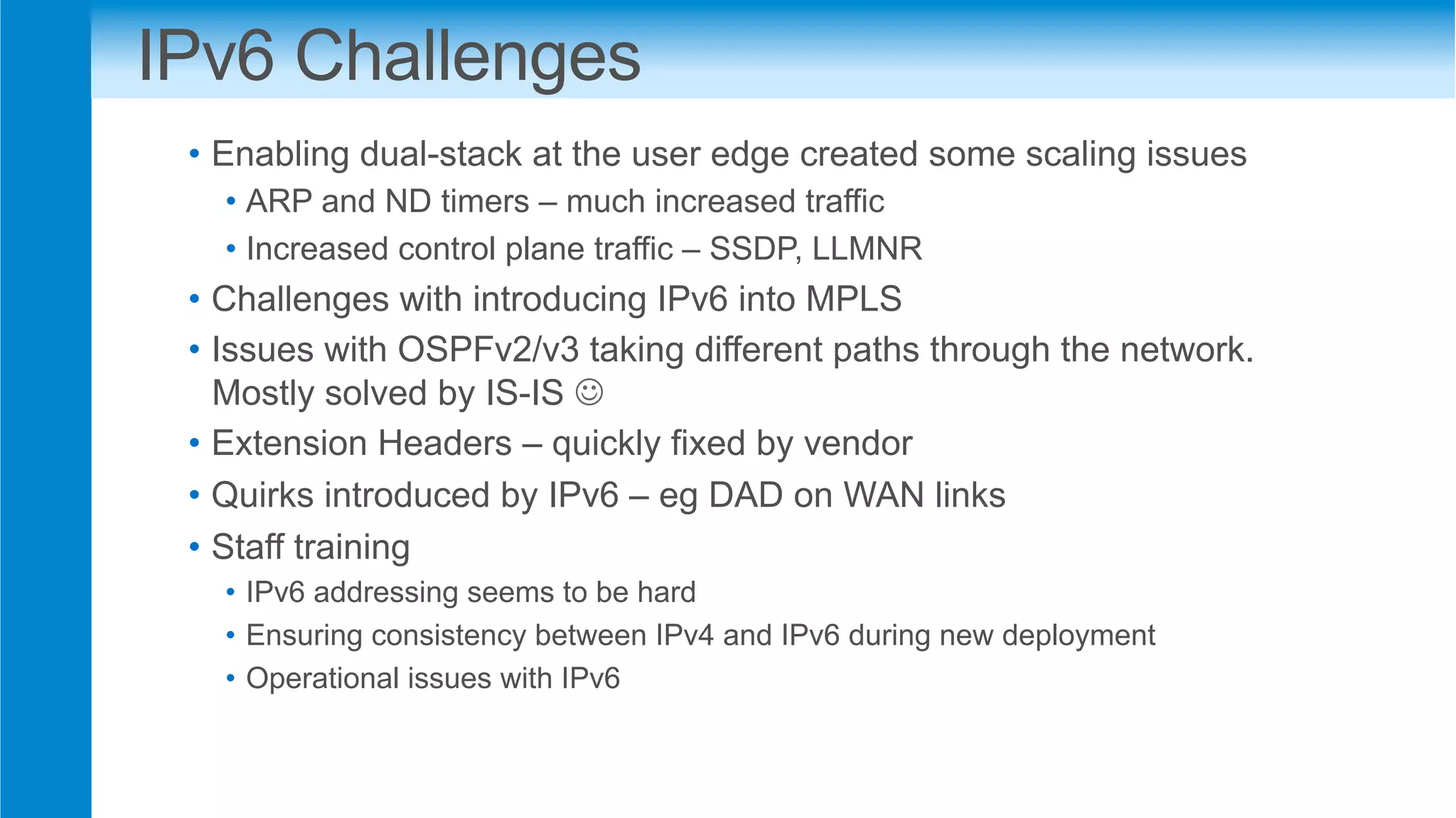 IPv6 Challenges
•  Enabling dual-stack at the user edge created some scaling issues
• ARP and ND timers – much increased traffic
• Increased control plane traffic – SSDP, LLMNR
•  Challenges with introducing IPv6 into MPLS
•  Issues with OSPFv2/v3 taking different paths through the network.
Mostly solved by IS-IS J
•  Extension Headers – quickly fixed by vendor
•  Quirks introduced by IPv6 – eg DAD on WAN links
•  Staff training
•  IPv6 addressing seems to be hard
•  Ensuring consistency between IPv4 and IPv6 during new deployment
•  Operational issues with IPv6
 