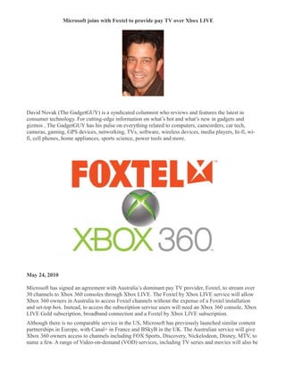 Microsoft joins with Foxtel to provide pay TV over Xbox LIVE
�




David Novak (The GadgetGUY) is a syndicated columnist who reviews and features the latest in
consumer technology. For cutting-edge information on what’s hot and what’s new in gadgets and
gizmos , The GadgetGUY has his pulse on everything related to computers, camcorders, car tech,
cameras, gaming, GPS devices, networking, TVs, software, wireless devices, media players, hi-fi, wi-
fi, cell phones, home appliances, sports science, power tools and more.




May 24, 2010

Microsoft has signed an agreement with Australia’s dominant pay TV provider, Foxtel, to stream over
30 channels to Xbox 360 consoles through Xbox LIVE. The Foxtel by Xbox LIVE service will allow
Xbox 360 owners in Australia to access Foxtel channels without the expense of a Foxtel installation
and set-top box. Instead, to access the subscription service users will need an Xbox 360 console, Xbox
LIVE Gold subscription, broadband connection and a Foxtel by Xbox LIVE subscription.
Although there is no comparable service in the US, Microsoft has previously launched similar content
partnerships in Europe, with Canal+ in France and BSkyB in the UK. The Australian service will give
Xbox 360 owners access to channels including FOX Sports, Discovery, Nickelodeon, Disney, MTV, to
name a few. A range of Video-on-demand (VOD) services, including TV series and movies will also be
 