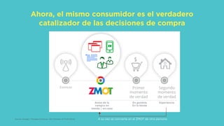 Ahora, el mismo consumidor es el verdadero
catalizador de las decisiones de compra
Google Conﬁdential and Proprietary 17Google Conﬁdential and Proprietary 17
El nuevo modelo mental de comunicación
Primer
momento
de verdad
Segundo
momento
de verdad
Estimulo
Antes de la
compra en
tienda | en-casa
En gondola
En la tienda
Experiencia
Source: Google / Shopper Sciences, Zero Moment of Truth Study A su vez se convierte en el ZMOT de otra persona
 