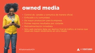 #DiplomadoADV
• Control de canales y comunica de manera oficial.
• Enfocado a tu comunidad.
• De mayor producción para la empresa.
• Provee mejores resultados por visitante.
• Retroalimentación inmediata
• Sitio web siempre debe ser destino final de tráfico, al menos que
observes mayor rendimiento en otro medio.
owned media
 