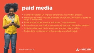 #DiplomadoADV
• Cuando necesitas un impulso adicional a los medios propios.
• Mensajes de redes sociales, banners en portales, mensajes / posts en
blogs / influencers.
• Enfocado en atraer nuevos visitantes / consumidores.
• Provee buenos resultados, pero no mejores que tus medios propios.
• Indispensable para darte a conocer y atraer mayor tráfico.
• Poder de la confianza en online ayuda a su efectividad.
paid media
 