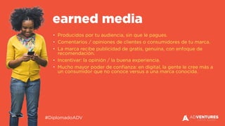 #DiplomadoADV
• Producidos por tu audiencia, sin que le pagues.
• Comentarios / opiniones de clientes o consumidores de tu marca.
• La marca recibe publicidad de gratis, genuina, con enfoque de
recomendación.
• Incentivar: la opinión / la buena experiencia.
• Mucho mayor poder de confianza: en digital, la gente le cree más a
un consumidor que no conoce versus a una marca conocida.
earned media
 