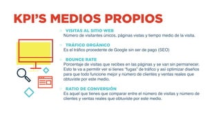 KPI’S MEDIOS PROPIOS
o VISITAS AL SITIO WEB
Número de visitantes únicos, páginas vistas y tiempo medio de la visita.
 
o TRÁFICO ORGÁNICO
Es el tráfico procedente de Google sin ser de pago (SEO)
 
o BOUNCE RATE
Porcentaje de visitas que recibes en las páginas y se van sin permanecer.
Esto te va a permitir ver si tienes “fugas” de tráfico y así optimizar diseños
para que todo funcione mejor y número de clientes y ventas reales que
obtuviste por este medio.
 
o RATIO DE CONVERSIÓN
Es aquel que tienes que comparar entre el número de visitas y número de
clientes y ventas reales que obtuviste por este medio.
 