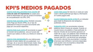 KPI’S MEDIOS PAGADOS
COSTO POR MILLAR EFECTIVO (ECPM) el
costo de cada mil impresiones es usado para
medir la efectividad con que se vende el inventario
de una publicación vía CPA, CPC.
COSTO POR ACCIÓN (CPA) También conocido
como Pago por Acción (PPA), es un tipo de
publicidad en línea en el cual el anunciante solo
paga por una acción especifica.  
 
COSTO POR CLIC (CPC) El anunciante no paga
en función de la audiencia , sino en función del
usuario que realiza un click y su interés en visitar la
web.
COSTO POR IMPRESIÓN Es una métrica para
calcular el costo relativo de una publicidad o un
mensaje de un anuncio determinado medio. Esta
métrica sirve tanto para medios tradicionales o
digitales.
COST PER LEAD Se trata de un costo por cada
Lead o cliente potencial que deja su información
en nuestra pagina web.
CLICK-THROUGH RATE (CTR) Es un indicador
para medir la eficacia de una campaña o
publicidad online.
SUBASTA CPC Los anunciantes compran
palabras clave a través de subasta. Cuando un
usuario busca una palabra o frase particular, la
lista de vínculos de anunciantes aparecen en
orden de su puja. Las palabras clave también se
refieren a los términos de búsqueda, que son el
corazón del CPC. Los términos son guardados
con mucho celo por los anunciantes, y muchas
empresas usan software o servicios especiales
para ayudar a los anunciantes a desarrollar
estrategias de “keywords”. 
 