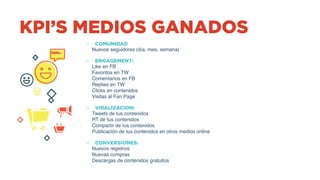 KPI’S MEDIOS GANADOS
o COMUNIDAD
Nuevos seguidores (día, mes, semana)
o ENGAGEMENT:
Like en FB
Favoritos en TW
Comentarios en FB
Replies en TW
Clicks en contenidos
Visitas al Fan Page
o VIRALIZACION:
Tweets de tus contenidos
RT de tus contenidos
Compartir de tus contenidos
Publicación de tus contenidos en otros medios online
o CONVERSIONES:
Nuevos registros
Nuevas compras
Descargas de contenidos gratuitos
 