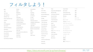 / 17
フィルタしよう！
製品
.NET
.NET Core
.NET Standard
ASP.NET Core
Entity Framework Core
Xamarin
Azure
API Management
App Service
Application Gateway
Automation
Azure Active Directory
Azure Advisor
Azure DevOps
Azure Portal
Azure Resource Manager
11https://docs.microsoft.com/ja-jp/learn/browse/
Backup
Batch
Blueprints
Bot Service
CLIs
Cloud Shell
Cognitive Services
Container Instances
Container Registry
Content Delivery Network
Cosmos DB
Cost Management
Data Box Family
Data Lake
Data Science Virtual Machines
Databricks
Event Grid
Event Hubs
ExpressRoute
Files
Functions
HDInsight
IoT Central
IoT Hub
Key Vault
Kubernetes Service
Language Understanding
Load Balancer
Logic Apps
Machine Learning Service
Machine Learning Studio
Maps
Monitor
Policy
Redis Cache
SDKs
Service Bus
Site Recovery
SQL Data Warehouse
SQL Database
Storage
Stream Analytics
Traffic Manager
Virtual Machines
Virtual Network
VPN Gateway
Dynamics 365
Business Central
Customer Service
Field Service
Finance
Finance and Operations
Marketing
Operations
Sales
Supply Chain Management
Microsoft 365
Information Protection
Security Center
Security Score
Threat Protection
Microsoft Graph
Office
Office 365
Office Add-ins
Teams
Power プラットフォーム
Power Apps
Power Automate
Power BI
SQL Server
Visual Studio
App Center
Visual Studio Code
Visual Studio for Mac
Windows
ロール
AI エンジニア
DevOps エンジニア
セキュリティ エンジニア
ソリューション アーキテクト
データ アナリスト
データ エンジニア
データ サイエンティスト
ビジネス アナリスト
ビジネス ユーザー
メーカー
開発者
管理者
機能コンサルタント
レベル
初級
中級
詳細
種類
モジュール
ラーニング パス
 