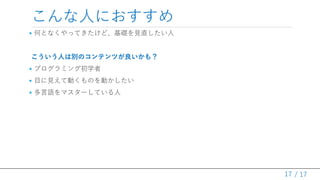 / 17
こんな人におすすめ
• 何となくやってきたけど、基礎を見直したい人
こういう人は別のコンテンツが良いかも？
• プログラミング初学者
• 目に見えて動くものを動かしたい
• 多言語をマスターしている人
17
 