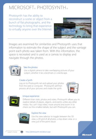 MICROSOFT PHOTOSYNTH         ®                                    ®



 Photosynth has the ability to
 reconstruct a scene or object from a
 bunch of flat photographs, and the
 technology to bring that experience
 to virtually anyone over the Internet.




 Images are examined for similarities and Photosynth uses that
 information to estimate the shape of the subject and the vantage
 point each photo was taken from. With this information, the
 space is recreated and is used as a canvas to display and
 navigate through the photos.


                 Take the photos
                  Use a digital camera to take overlapping pictures of your
                  subject, whether it be a landmark or a landscape.


             Create a Synth
             Log on to Photosynth.net and upload your photos
             from the web or computer. Photosynth will then
             process all of your pictures and create the synth.


                Unique experience
                 Different than static photos and video, Photosynth allows you to
                 explore details of places, objects, and events unlike any other
                 media. You can’t stop video, move around and zoom in to
                 check out the smallest details, but with Photosynth you can.

                           Explore the view
                           Use the view selector to toggle between the 3D
                           view, a 2D grid of all photos, a top down view, or a
                           view just of the point cloud.



Learn more          http://photosynth.net/about.aspx
 