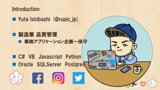 Introduction
n Yuta Ishibashi (@rupic_jp)
n 製造業 品質管理
n 業務アプリケーション企画～保守
n C# VB Javascript Python
n Oracle SQLServer Postgres
 