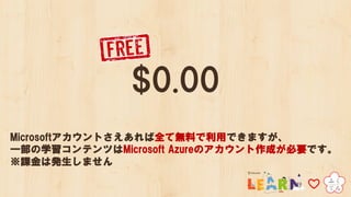 $0.00
Microsoftアカウントさえあれば全て無料で利用できますが、
一部の学習コンテンツはMicrosoft Azureのアカウント作成が必要です。
※課金は発生しません
 